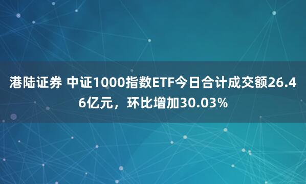 港陆证券 中证1000指数ETF今日合计成交额26.46亿元，环比增加30.03%