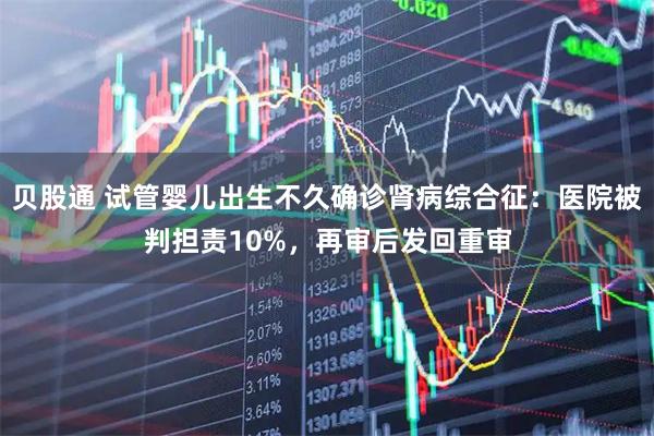 贝股通 试管婴儿出生不久确诊肾病综合征：医院被判担责10%，再审后发回重审