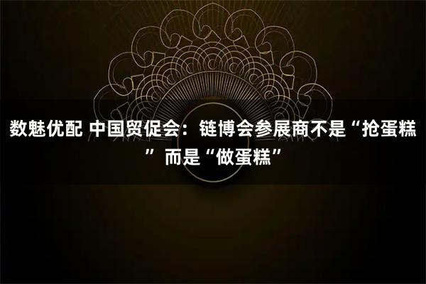 数魅优配 中国贸促会：链博会参展商不是“抢蛋糕” 而是“做蛋糕”