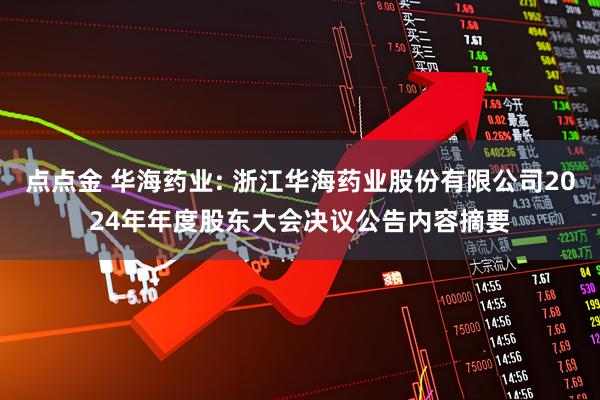 点点金 华海药业: 浙江华海药业股份有限公司2024年年度股东大会决议公告内容摘要