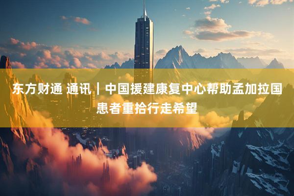 东方财通 通讯｜中国援建康复中心帮助孟加拉国患者重拾行走希望