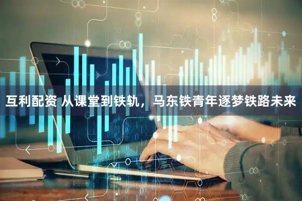 互利配资 从课堂到铁轨，马东铁青年逐梦铁路未来