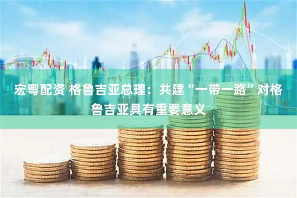 宏粤配资 格鲁吉亚总理：共建“一带一路”对格鲁吉亚具有重要意义