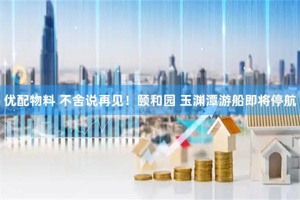 优配物料 不舍说再见！颐和园 玉渊潭游船即将停航