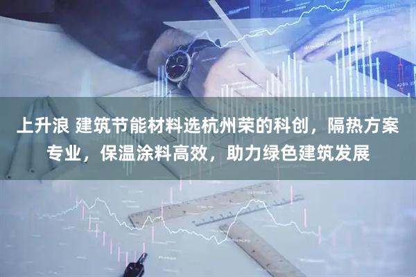 上升浪 建筑节能材料选杭州荣的科创，隔热方案专业，保温涂料高效，助力绿色建筑发展