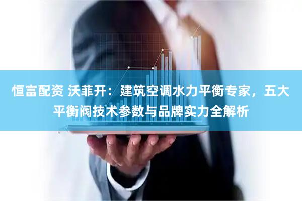 恒富配资 沃菲开：建筑空调水力平衡专家，五大平衡阀技术参数与品牌实力全解析