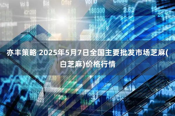 亦丰策略 2025年5月7日全国主要批发市场芝麻(白芝麻)价格行情
