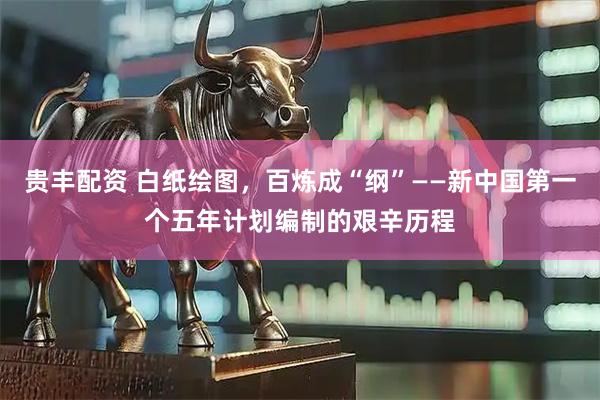 贵丰配资 白纸绘图，百炼成“纲”——新中国第一个五年计划编制的艰辛历程