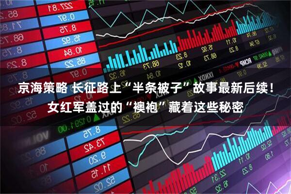 京海策略 长征路上“半条被子”故事最新后续！女红军盖过的“襖袍”藏着这些秘密