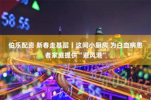 伯乐配资 新春走基层丨这间小厨房 为白血病患者家庭提供“避风港”