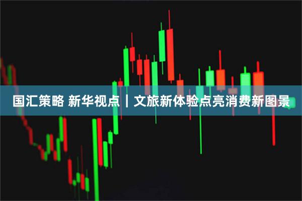 国汇策略 新华视点｜文旅新体验点亮消费新图景
