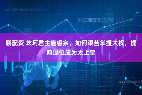 鹏配资 坎坷君主唐睿宗，如何艰苦掌握大权，提前退位成为太上皇
