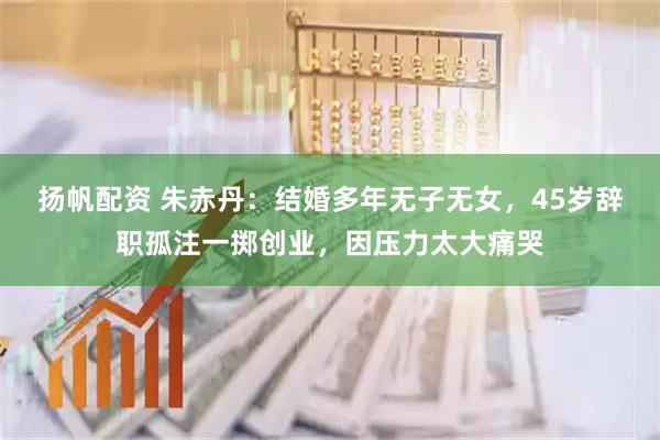 扬帆配资 朱赤丹：结婚多年无子无女，45岁辞职孤注一掷创业，因压力太大痛哭