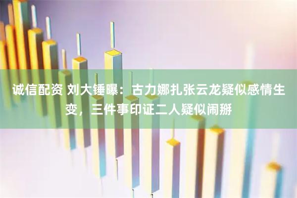 诚信配资 刘大锤曝：古力娜扎张云龙疑似感情生变，三件事印证二人疑似闹掰