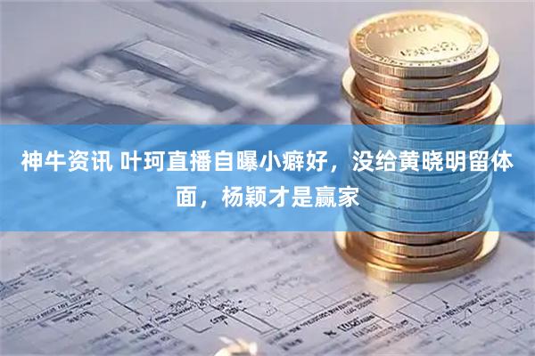 神牛资讯 叶珂直播自曝小癖好，没给黄晓明留体面，杨颖才是赢家