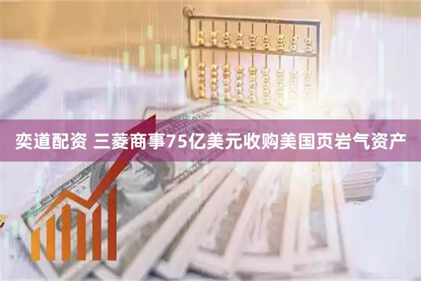 奕道配资 三菱商事75亿美元收购美国页岩气资产