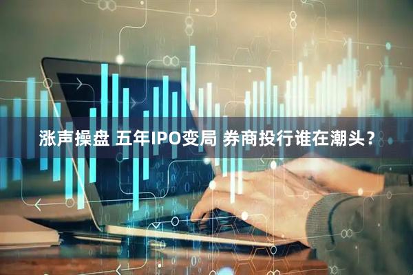 涨声操盘 五年IPO变局 券商投行谁在潮头？