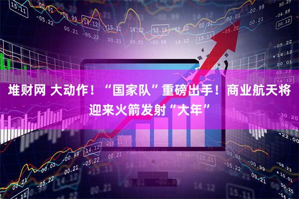 堆财网 大动作！“国家队”重磅出手！商业航天将迎来火箭发射“大年”