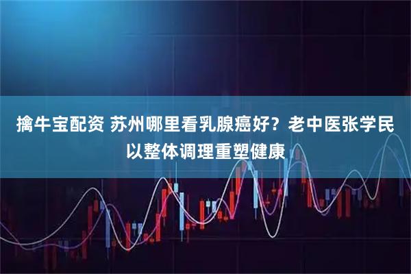 擒牛宝配资 苏州哪里看乳腺癌好？老中医张学民以整体调理重塑健康