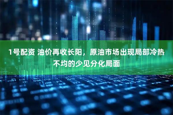 1号配资 油价再收长阳，原油市场出现局部冷热不均的少见分化局面