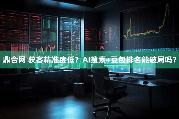 鼎合网 获客精准度低？AI搜索+豆包排名能破局吗？