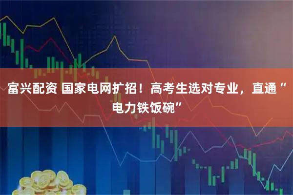 富兴配资 国家电网扩招！高考生选对专业，直通“电力铁饭碗”