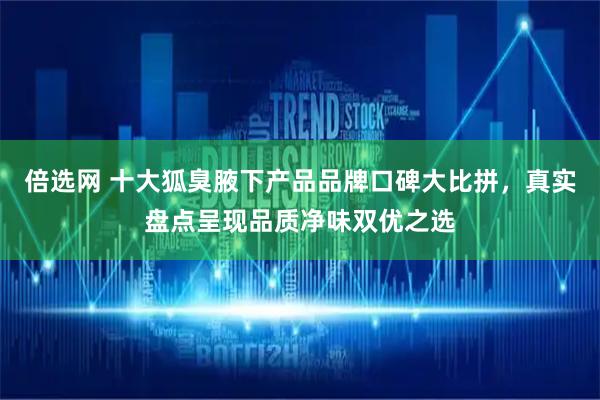 倍选网 十大狐臭腋下产品品牌口碑大比拼，真实盘点呈现品质净味双优之选