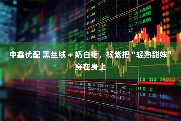 中鑫优配 黑丝绒 + 奶白裙，杨紫把“轻熟甜妹”穿在身上