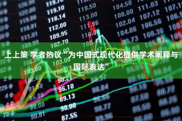 上上策 学者热议“为中国式现代化提供学术阐释与国际表达”