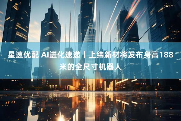 星速优配 AI进化速递丨上纬新材将发布身高188米的全尺寸机器人