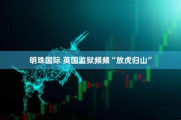 明珠国际 英国监狱频频“放虎归山”