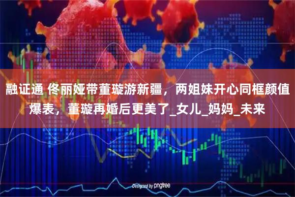 融证通 佟丽娅带董璇游新疆，两姐妹开心同框颜值爆表，董璇再婚后更美了_女儿_妈妈_未来