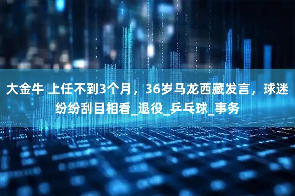大金牛 上任不到3个月，36岁马龙西藏发言，球迷纷纷刮目相看_退役_乒乓球_事务