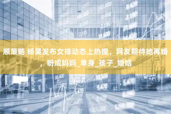 顺策略 杨昊发布女排动态上热搜，网友期待她再婚，盼成妈妈_单身_孩子_婚姻